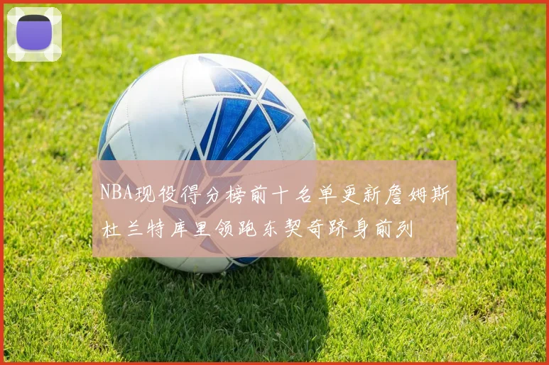 NBA现役得分榜前十名单更新詹姆斯杜兰特库里领跑东契奇跻身前列