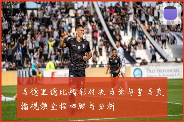 马德里德比精彩对决马竞与皇马直播视频全程回顾与分析