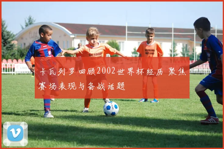 卡瓦列罗回顾2002世界杯经历 聚焦赛场表现与备战话题