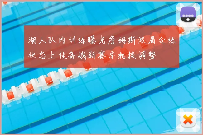 湖人队内训练曝光詹姆斯浓眉合练状态上佳备战新赛季轮换调整