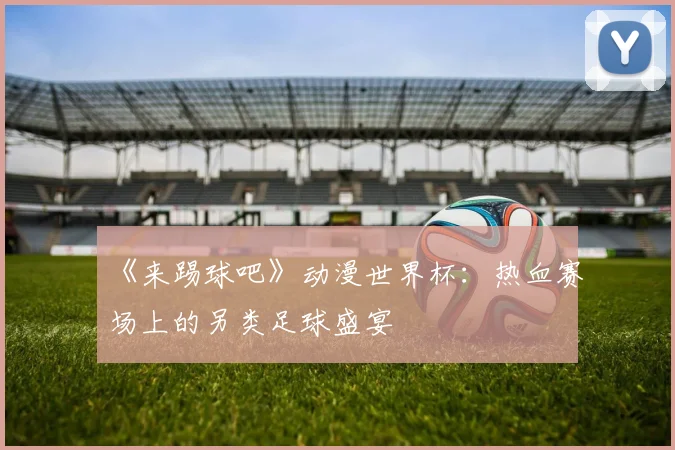 《来踢球吧》动漫世界杯:热血赛场上的另类足球盛宴