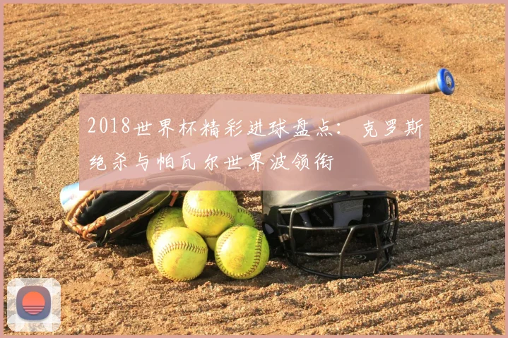 2018世界杯精彩进球盘点：克罗斯绝杀与帕瓦尔世界波领衔