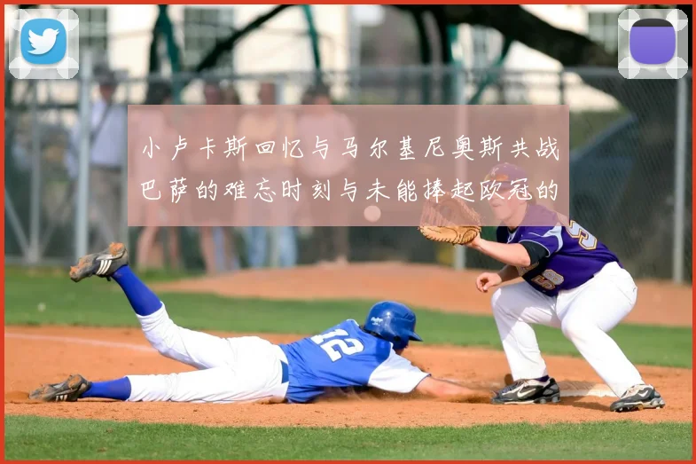 小卢卡斯回忆与马尔基尼奥斯共战巴萨的难忘时刻与未能捧起欧冠的遗憾