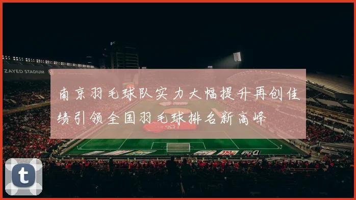 南京羽毛球队实力大幅提升再创佳绩引领全国羽毛球排名新高峰