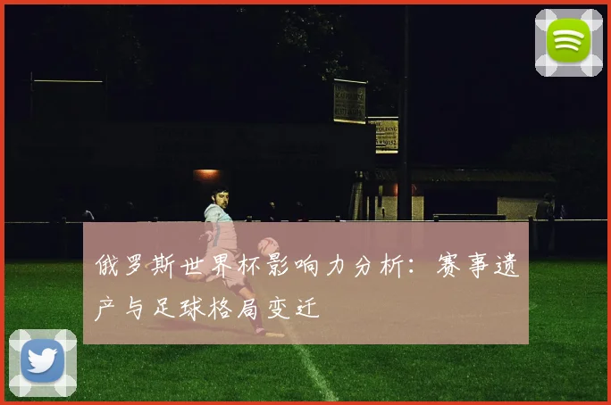 俄罗斯世界杯影响力分析：赛事遗产与足球格局变迁