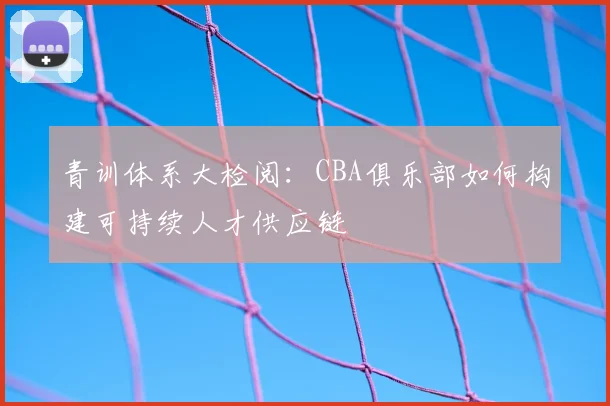 青训体系大检阅：CBA俱乐部如何构建可持续人才供应链