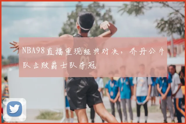 NBA98直播重现经典对决，乔丹公牛队击败爵士队夺冠