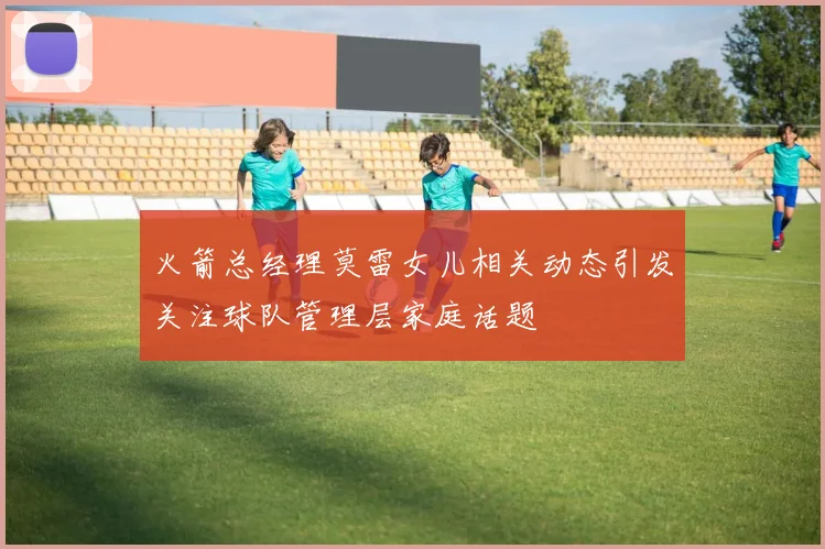 火箭总经理莫雷女儿相关动态引发关注球队管理层家庭话题