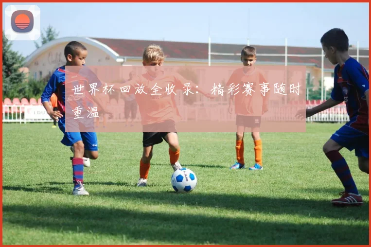 世界杯回放全收录：精彩赛事随时重温