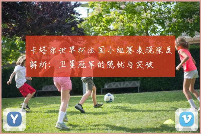 卡塔尔世界杯法国小组赛表现深度解析：卫冕冠军的隐忧与突破