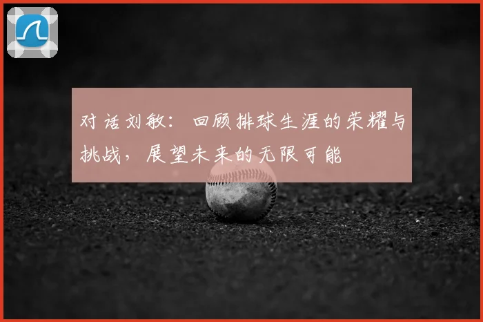 对话刘敏：回顾排球生涯的荣耀与挑战，展望未来的无限可能