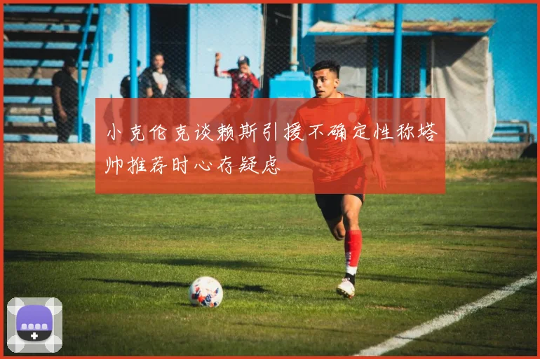 小克伦克谈赖斯引援不确定性称塔帅推荐时心存疑虑