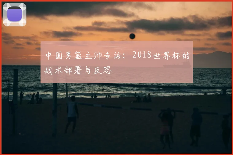 中国男篮主帅专访：2018世界杯的战术部署与反思