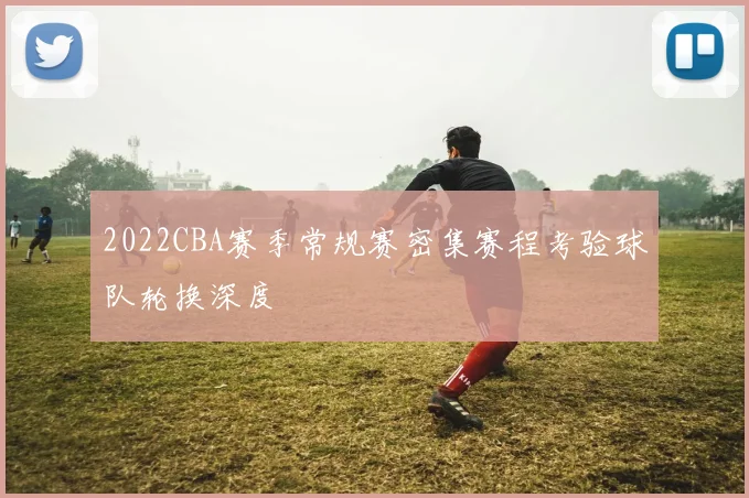 2022CBA赛季常规赛密集赛程考验球队轮换深度