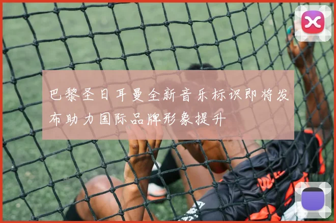 巴黎圣日耳曼全新音乐标识即将发布助力国际品牌形象提升