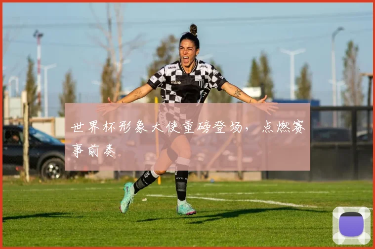 世界杯形象大使重磅登场，点燃赛事前奏