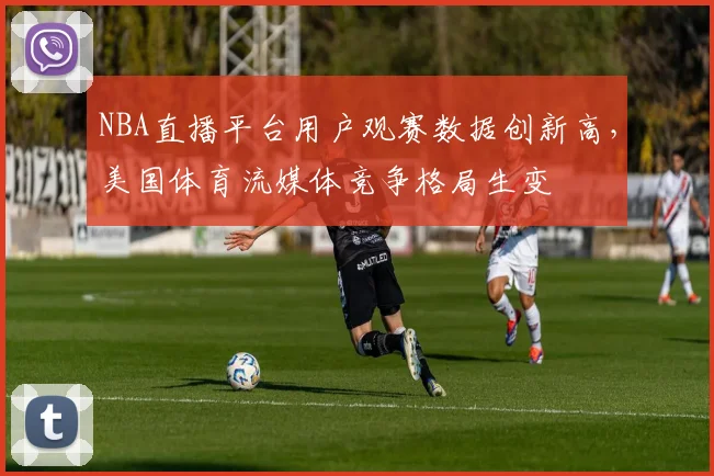 NBA直播平台用户观赛数据创新高，美国体育流媒体竞争格局生变