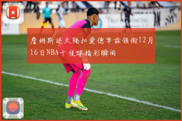 詹姆斯逆天隔扣爱德华兹领衔12月16日NBA十佳球精彩瞬间