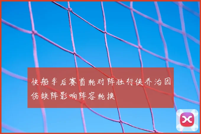 快船季后赛首轮对阵独行侠乔治因伤缺阵影响阵容轮换