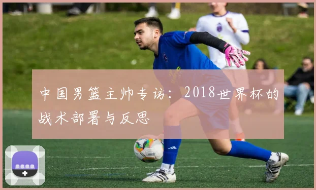 中国男篮主帅专访：2018世界杯的战术部署与反思