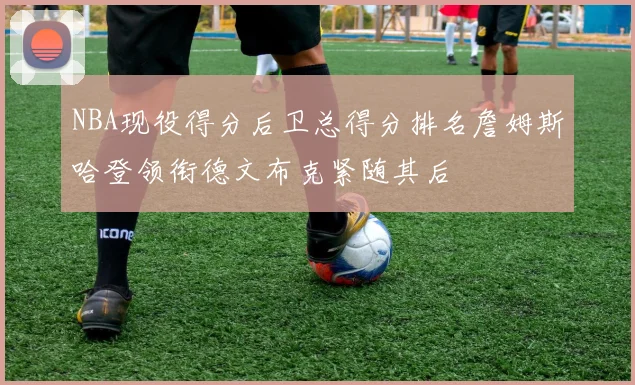 NBA现役得分后卫总得分排名詹姆斯哈登领衔德文布克紧随其后