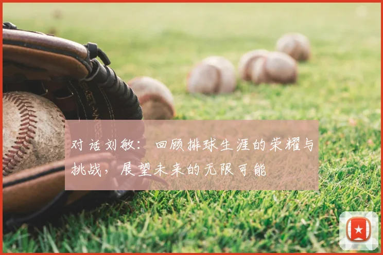对话刘敏：回顾排球生涯的荣耀与挑战，展望未来的无限可能