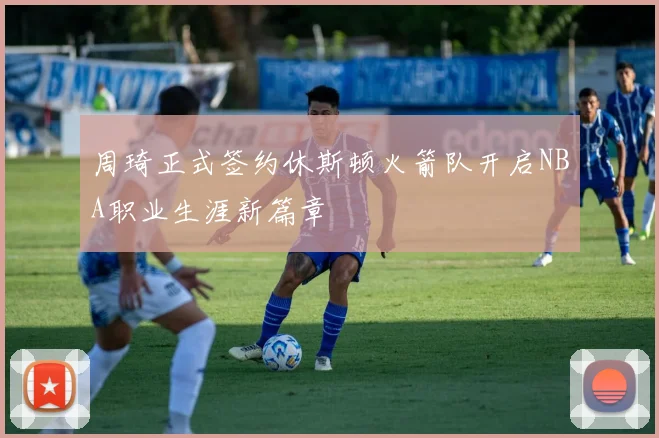 周琦正式签约休斯顿火箭队开启NBA职业生涯新篇章