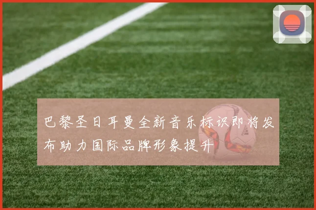 巴黎圣日耳曼全新音乐标识即将发布助力国际品牌形象提升