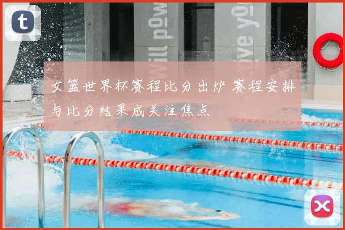 女篮世界杯赛程比分出炉 赛程安排与比分结果成关注焦点