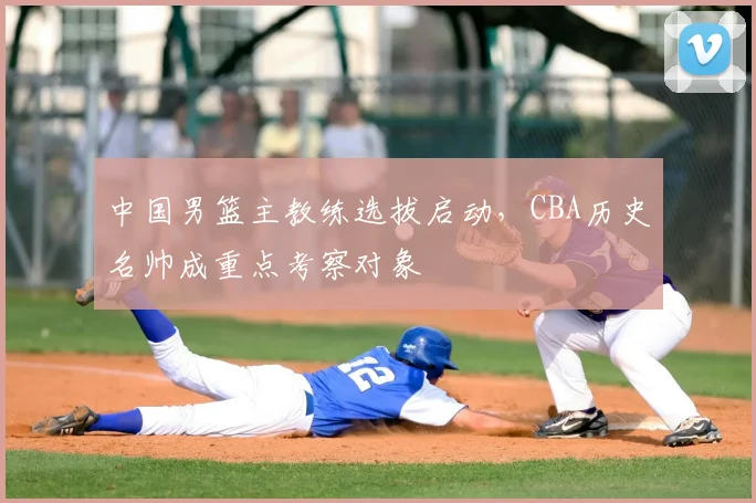 中国男篮主教练选拔启动，CBA历史名帅成重点考察对象
