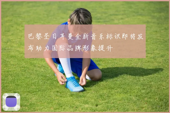 巴黎圣日耳曼全新音乐标识即将发布助力国际品牌形象提升