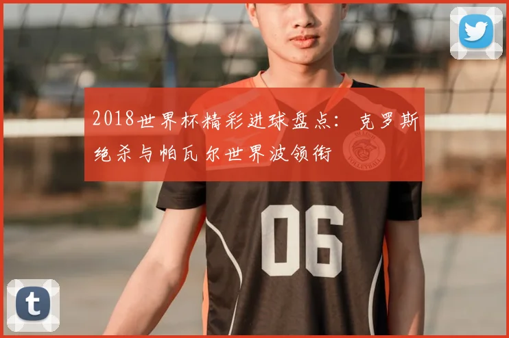 2018世界杯精彩进球盘点：克罗斯绝杀与帕瓦尔世界波领衔