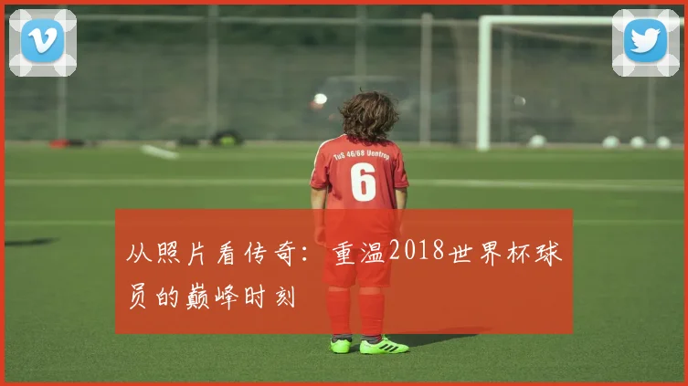 从照片看传奇:重温2018世界杯球员的巅峰时刻