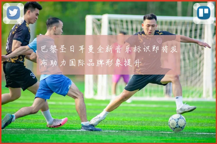 巴黎圣日耳曼全新音乐标识即将发布助力国际品牌形象提升