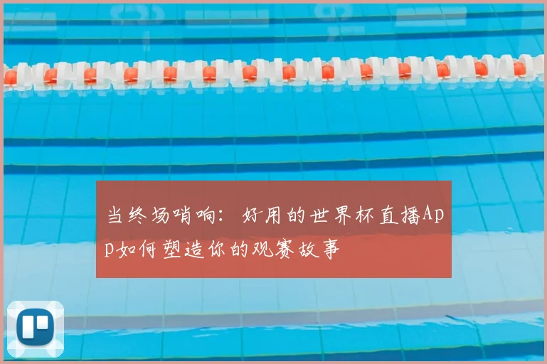 当终场哨响：好用的世界杯直播App如何塑造你的观赛故事