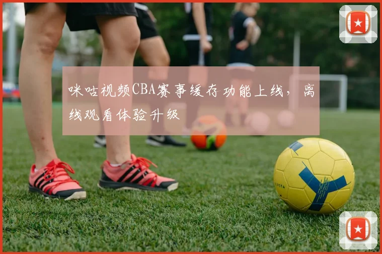 咪咕视频CBA赛事缓存功能上线，离线观看体验升级