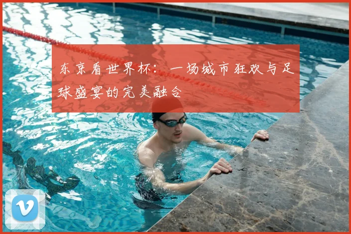 东京看世界杯:一场城市狂欢与足球盛宴的完美融合