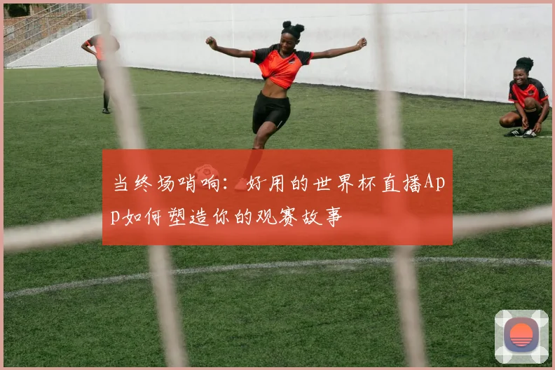 当终场哨响：好用的世界杯直播App如何塑造你的观赛故事
