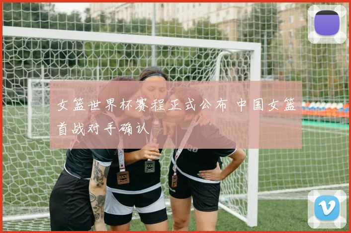 女篮世界杯赛程正式公布 中国女篮首战对手确认
