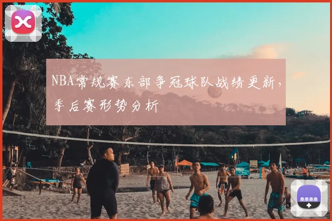 NBA常规赛东部争冠球队战绩更新，季后赛形势分析