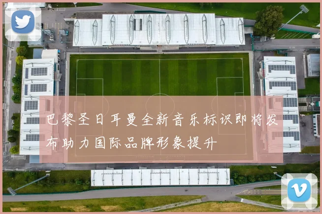 巴黎圣日耳曼全新音乐标识即将发布助力国际品牌形象提升