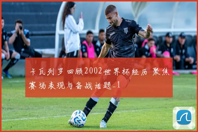 卡瓦列罗回顾2002世界杯经历 聚焦赛场表现与备战话题_1