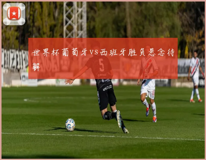 世界杯葡萄牙vs西班牙胜负悬念待解