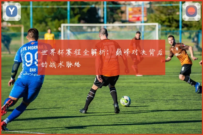 世界杯赛程全解析：巅峰对决背后的战术脉络