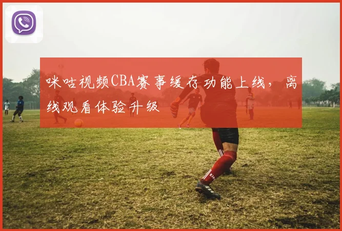 咪咕视频CBA赛事缓存功能上线，离线观看体验升级