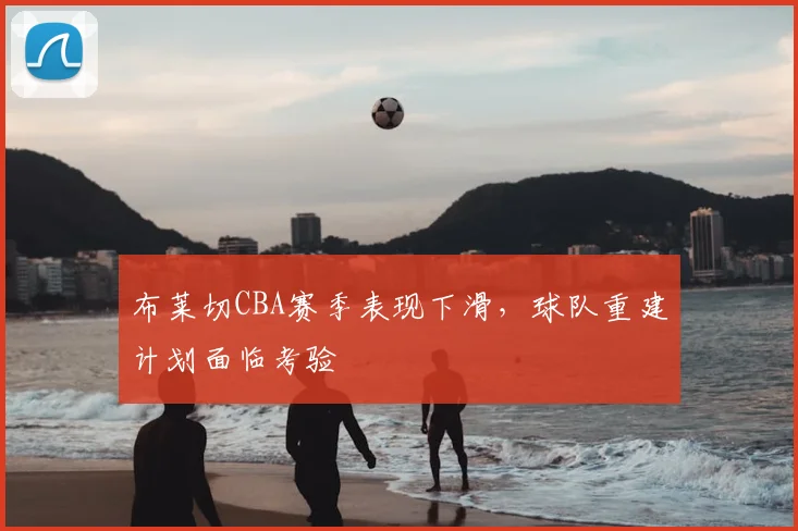 布莱切CBA赛季表现下滑，球队重建计划面临考验