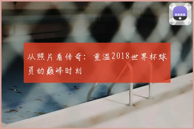 从照片看传奇：重温2018世界杯球员的巅峰时刻