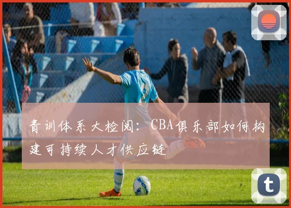 青训体系大检阅：CBA俱乐部如何构建可持续人才供应链