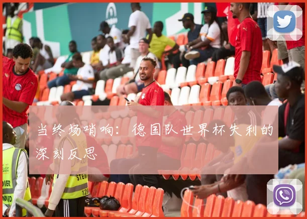 当终场哨响：德国队世界杯失利的深刻反思