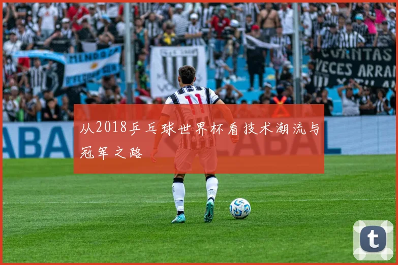 从2018乒乓球世界杯看技术潮流与冠军之路